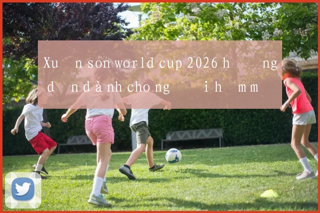 Xuân son world cup 2026 hướng dẫn dành cho người hâm mộ Việt