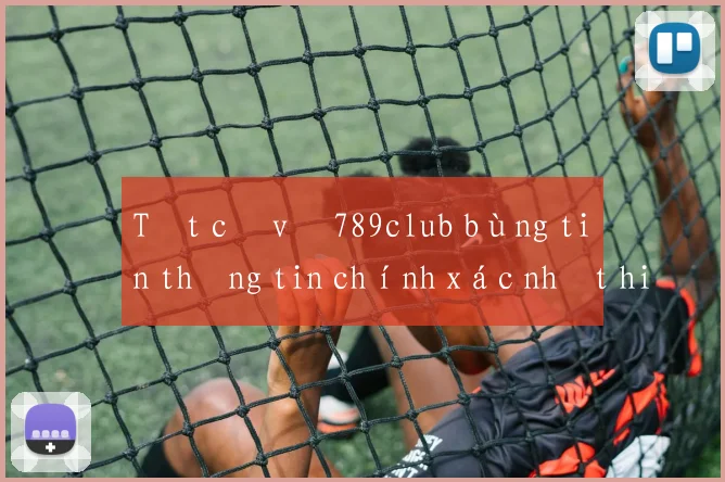 Tất cả về 789club bùng tiền thông tin chính xác nhất hiện nay