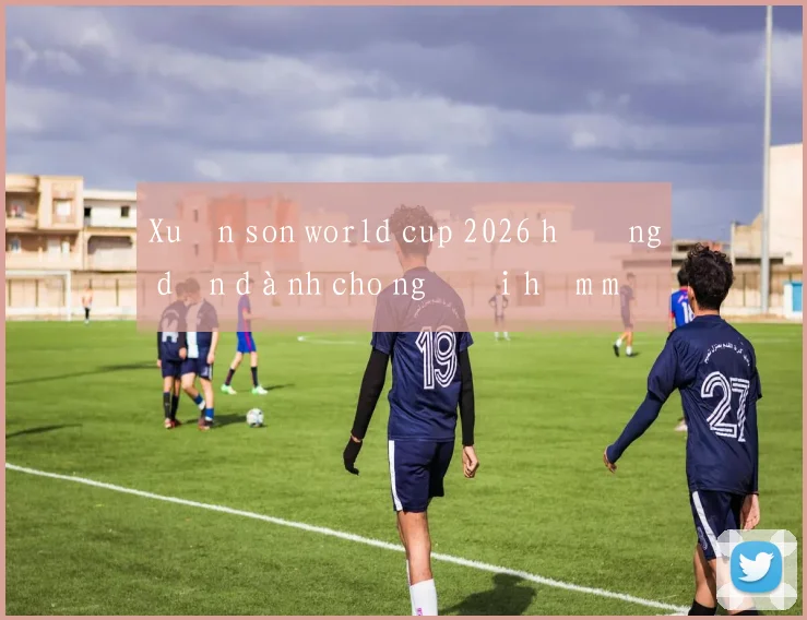Xuân son world cup 2026 hướng dẫn dành cho người hâm mộ Việt